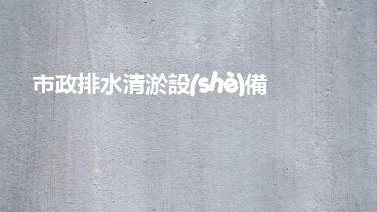 市政排水清淤設(shè)備上市公司：創(chuàng)新技術(shù)助力城市暢通，你知道哪家公司將引領(lǐng)行業(yè)變革？